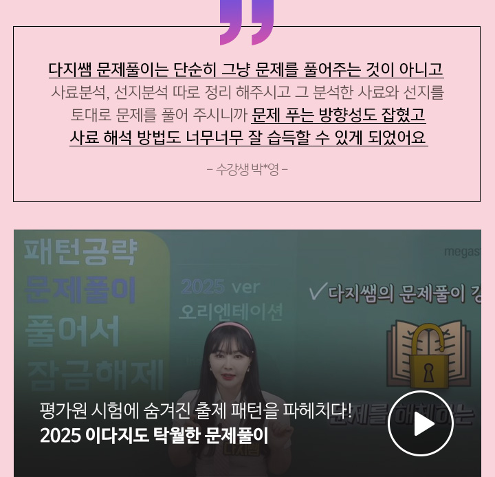 다지쌤 문제풀이는 단순히 그냥 문제를 풀어주는 것이 아니고 사료분석, 선지분석 따로 정리 해주시고 그 분석한 사료와 선지를 토대로 문제를 풀어 주시니까 문제 푸는 방향성도 잡혔고 사료 해석 방법도 너무너무 잘 습득할 수 있게 되었어요 - 수강생 박*영 -