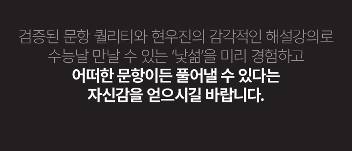 검증된 문항 퀄리티와 현우진의 감각적인 해설강의로 수능날 만날 수 있는 낯섦을 미리 경험하고 어떠한 문항이든 풀어낼 수 있다는 자신감을 얻으시길 바랍니다.