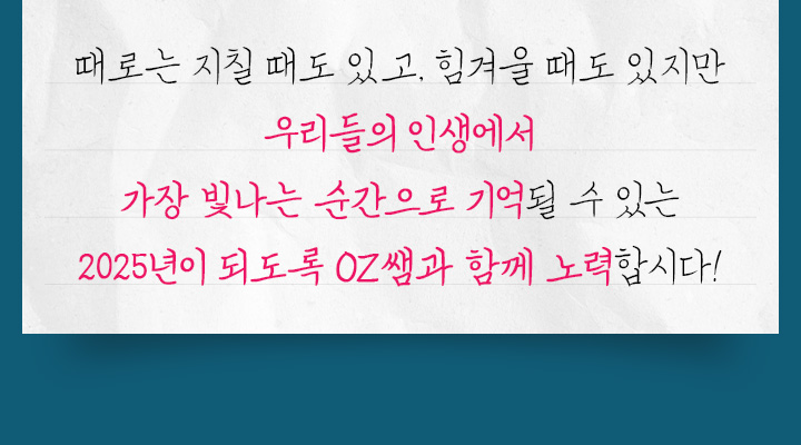 때로는 지칠 때도 있고, 힘겨울 때도 있지만 우리들의 인생에서 가장 빛나는 순간으로 기억될 수 있는 2025년이 되도록 OZ쌤과 함께 노력합시다!