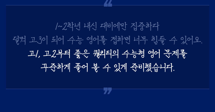 1~2학년 내신 대비에만 집중하다 덜컥 고3이 되어 수능 영어를 접하면 너무 힘들 수 있어요. 고1, 고2부터 좋은 퀄리티의 수능형 영어 문제를 꾸준하게 풀어 볼 수 있게 준비했습니다.