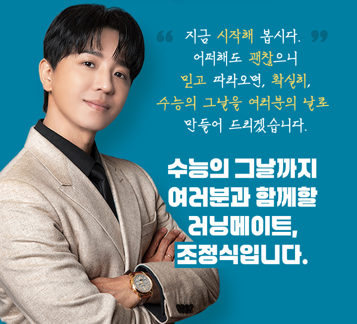지금 시작해 봅시다. 어떠해도 괜찮으니 믿고 따라오면, 확실히, 수능의 그날을 여러분의 날로 만들어 드리겠습니다. 수능의 그날까지 여러분과 함께할 러닝메이트, 조정식입니다.